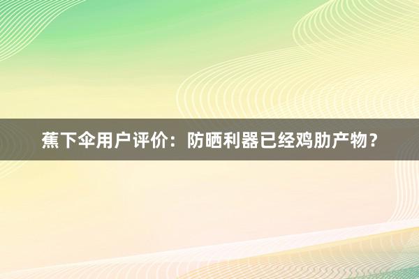 蕉下伞用户评价：防晒利器已经鸡肋产物？